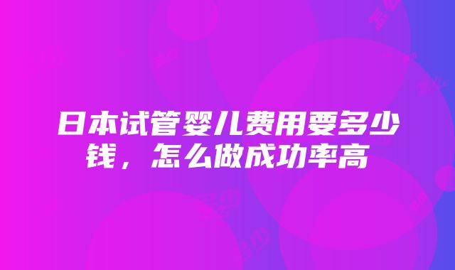 日本试管婴儿费用要多少钱，怎么做成功率高