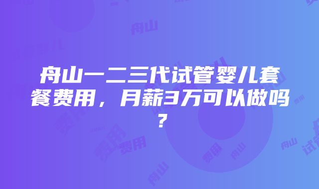 舟山一二三代试管婴儿套餐费用，月薪3万可以做吗？