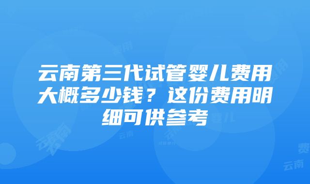 云南第三代试管婴儿费用大概多少钱？这份费用明细可供参考