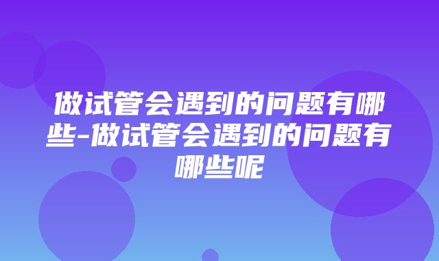 做试管会遇到的问题有哪些-做试管会遇到的问题有哪些呢