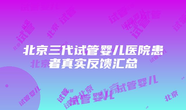 北京三代试管婴儿医院患者真实反馈汇总