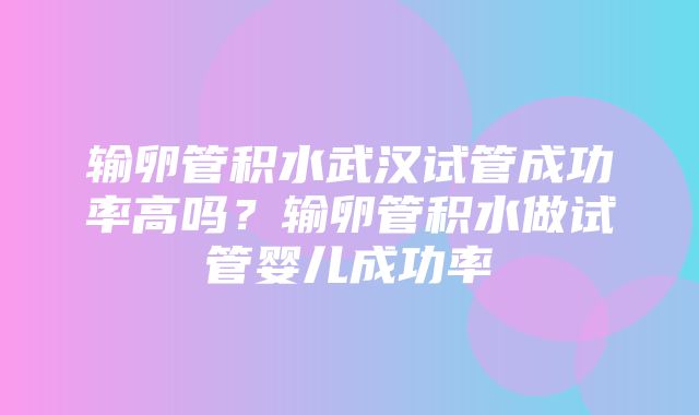 输卵管积水武汉试管成功率高吗？输卵管积水做试管婴儿成功率