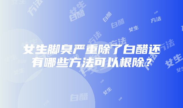 女生脚臭严重除了白醋还有哪些方法可以根除？