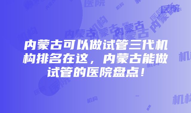 内蒙古可以做试管三代机构排名在这，内蒙古能做试管的医院盘点！