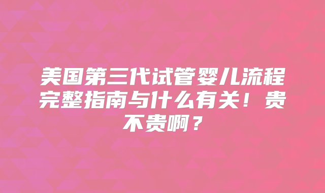 美国第三代试管婴儿流程完整指南与什么有关！贵不贵啊？