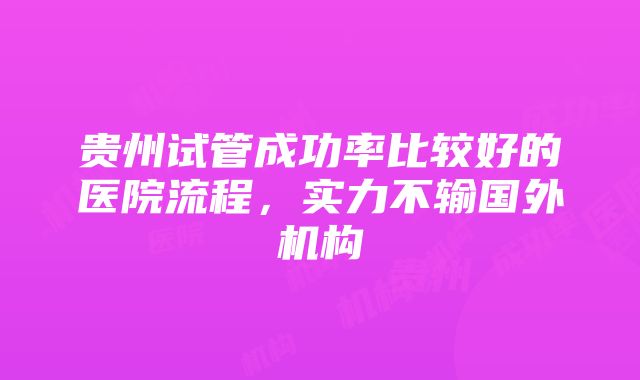 贵州试管成功率比较好的医院流程，实力不输国外机构