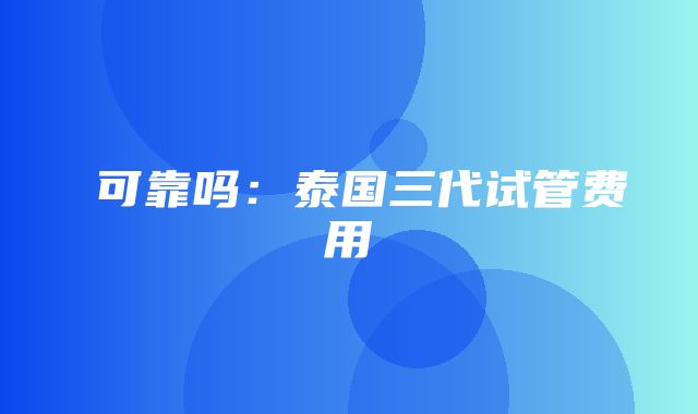  可靠吗：泰国三代试管费用