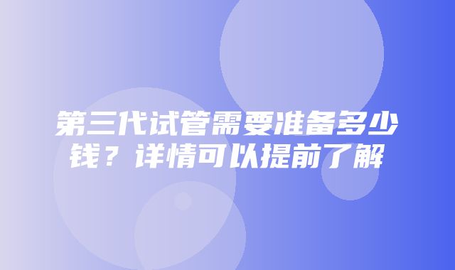 第三代试管需要准备多少钱？详情可以提前了解