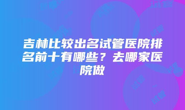 吉林比较出名试管医院排名前十有哪些？去哪家医院做