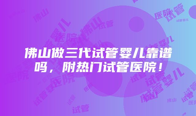 佛山做三代试管婴儿靠谱吗，附热门试管医院！