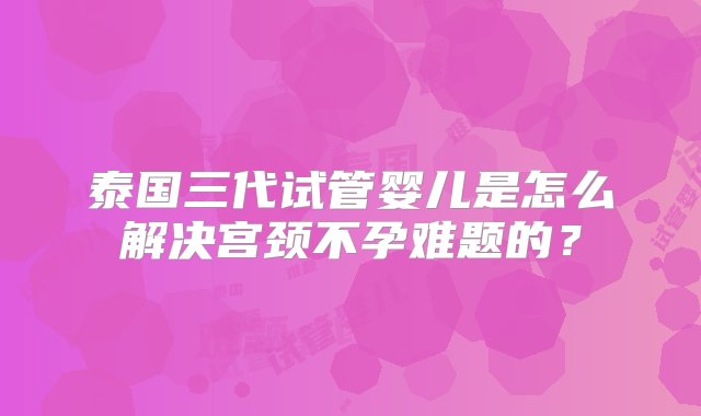 泰国三代试管婴儿是怎么解决宫颈不孕难题的？