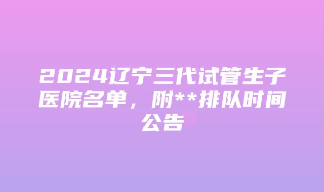 2024辽宁三代试管生子医院名单，附**排队时间公告