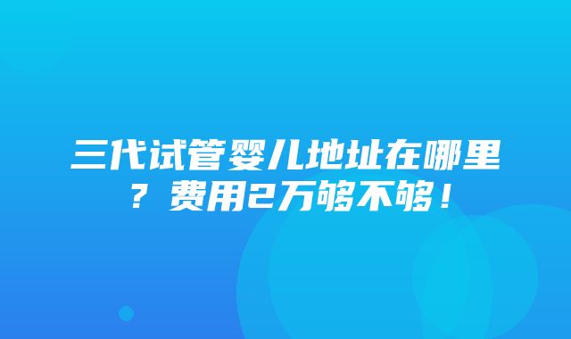 三代试管婴儿地址在哪里？费用2万够不够！