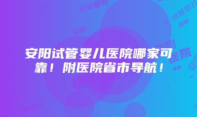 安阳试管婴儿医院哪家可靠！附医院省市导航！