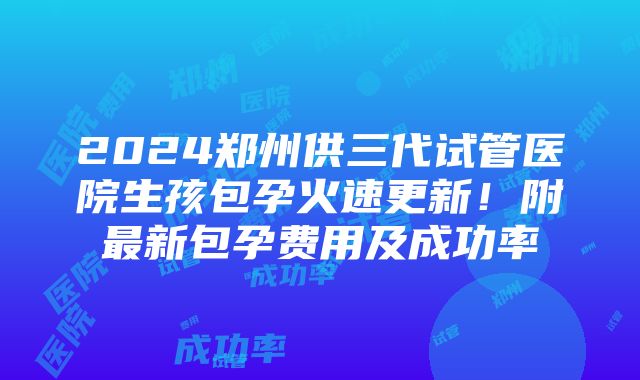 2024郑州供三代试管医院生孩包孕火速更新！附最新包孕费用及成功率