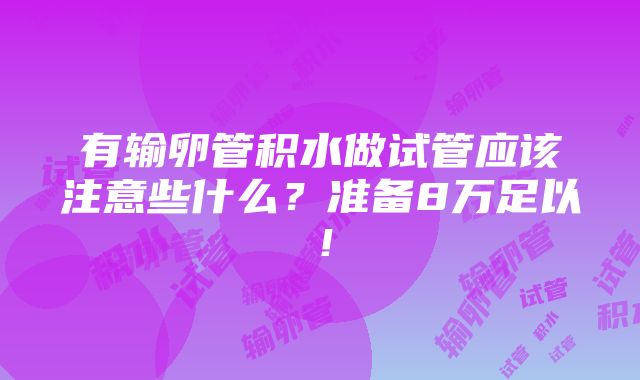 有输卵管积水做试管应该注意些什么？准备8万足以！