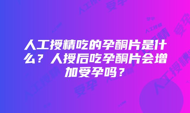 人工授精吃的孕酮片是什么？人授后吃孕酮片会增加受孕吗？