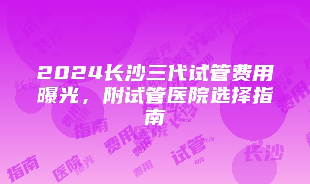 2024长沙三代试管费用曝光，附试管医院选择指南