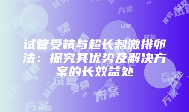 试管受精与超长刺激排卵法：探究其优势及解决方案的长效益处