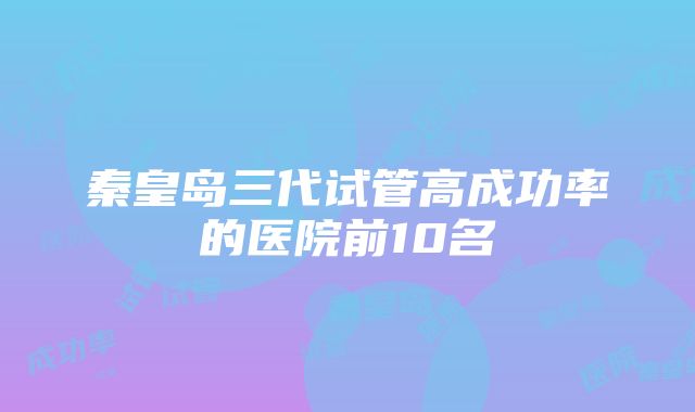 秦皇岛三代试管高成功率的医院前10名