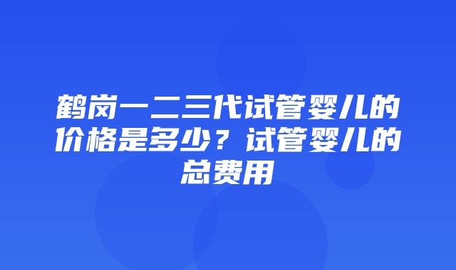 鹤岗一二三代试管婴儿的价格是多少？试管婴儿的总费用