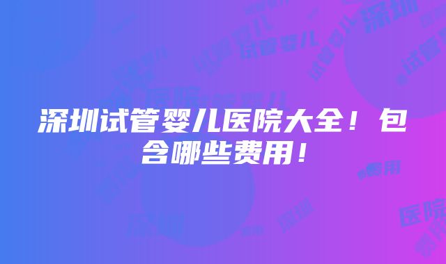 深圳试管婴儿医院大全！包含哪些费用！