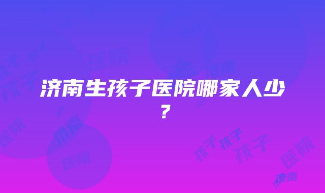 济南生孩子医院哪家人少？