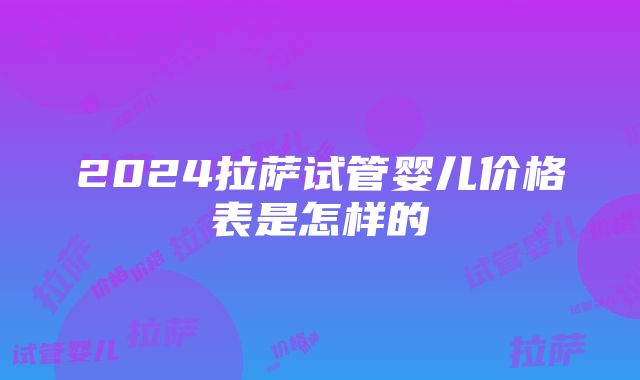 2024拉萨试管婴儿价格表是怎样的