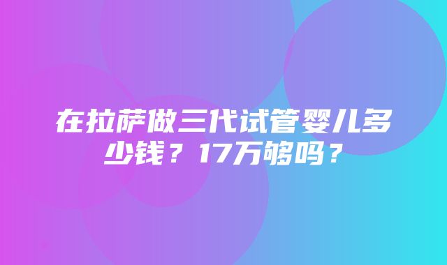 在拉萨做三代试管婴儿多少钱？17万够吗？