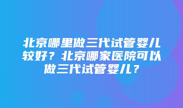 北京哪里做三代试管婴儿较好？北京哪家医院可以做三代试管婴儿？