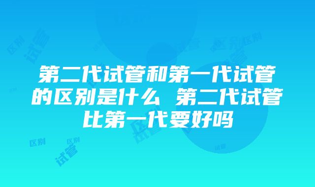 第二代试管和第一代试管的区别是什么 第二代试管比第一代要好吗