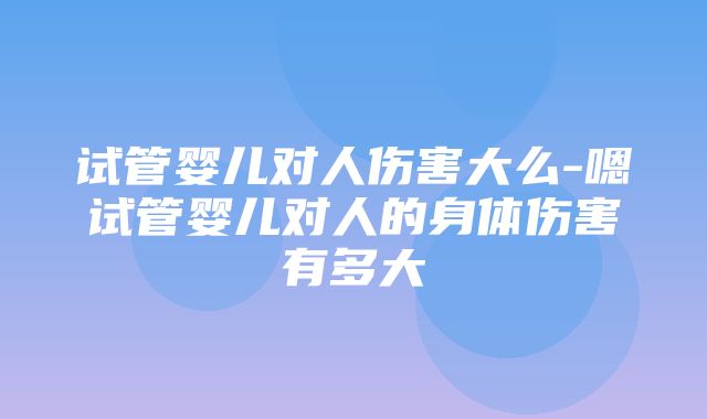 试管婴儿对人伤害大么-嗯试管婴儿对人的身体伤害有多大