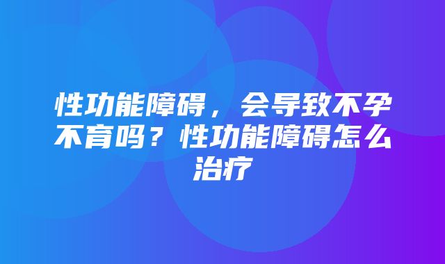 性功能障碍，会导致不孕不育吗？性功能障碍怎么治疗