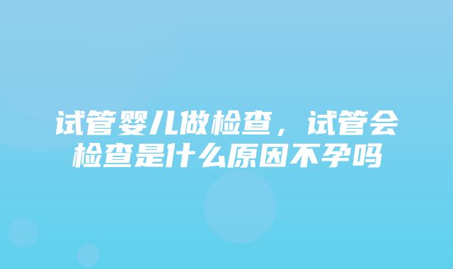 试管婴儿做检查，试管会检查是什么原因不孕吗