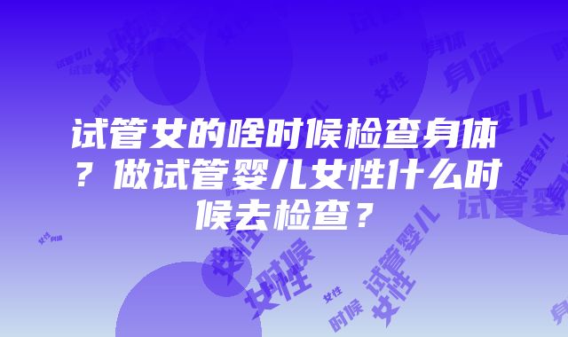 试管女的啥时候检查身体？做试管婴儿女性什么时候去检查？