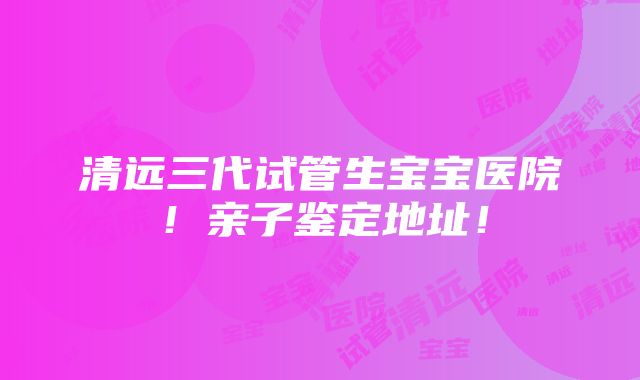 清远三代试管生宝宝医院！亲子鉴定地址！