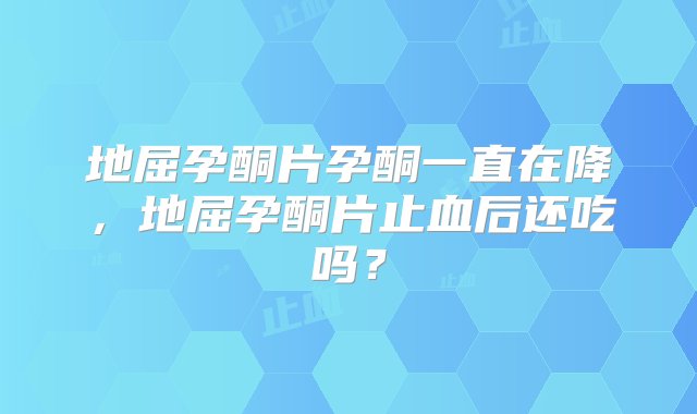 地屈孕酮片孕酮一直在降，地屈孕酮片止血后还吃吗？