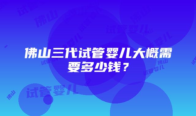 佛山三代试管婴儿大概需要多少钱？