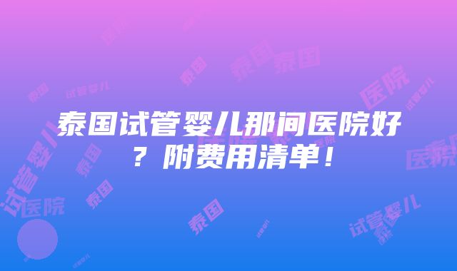 泰国试管婴儿那间医院好？附费用清单！