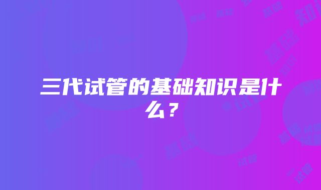 三代试管的基础知识是什么？