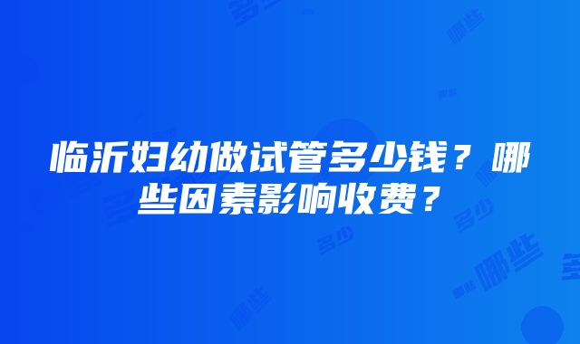 临沂妇幼做试管多少钱？哪些因素影响收费？