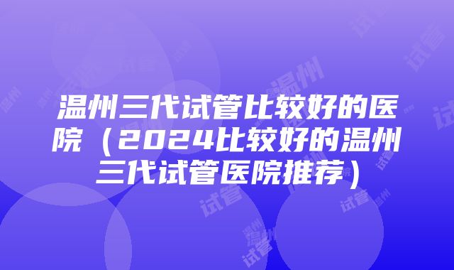 温州三代试管比较好的医院（2024比较好的温州三代试管医院推荐）