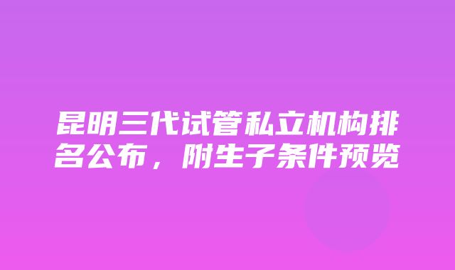 昆明三代试管私立机构排名公布，附生子条件预览