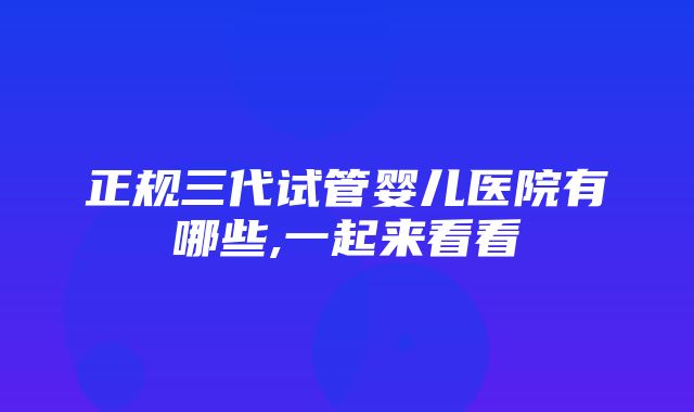 正规三代试管婴儿医院有哪些,一起来看看