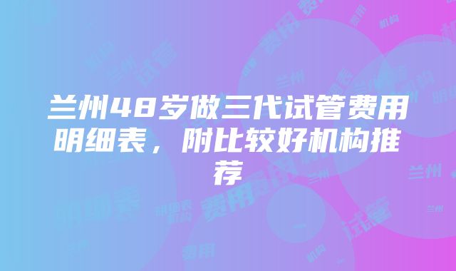 兰州48岁做三代试管费用明细表，附比较好机构推荐