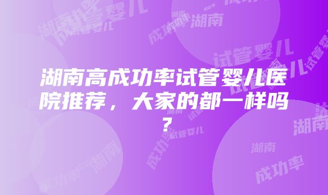 湖南高成功率试管婴儿医院推荐，大家的都一样吗？