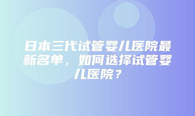 日本三代试管婴儿医院最新名单，如何选择试管婴儿医院？