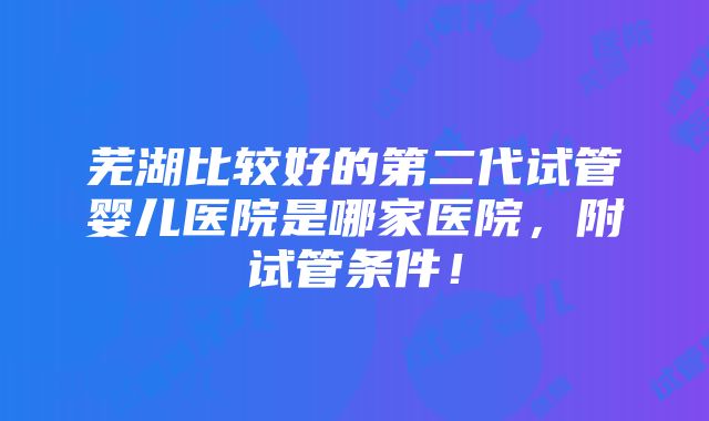 芜湖比较好的第二代试管婴儿医院是哪家医院，附试管条件！