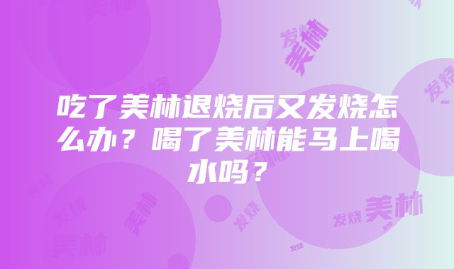 吃了美林退烧后又发烧怎么办？喝了美林能马上喝水吗？