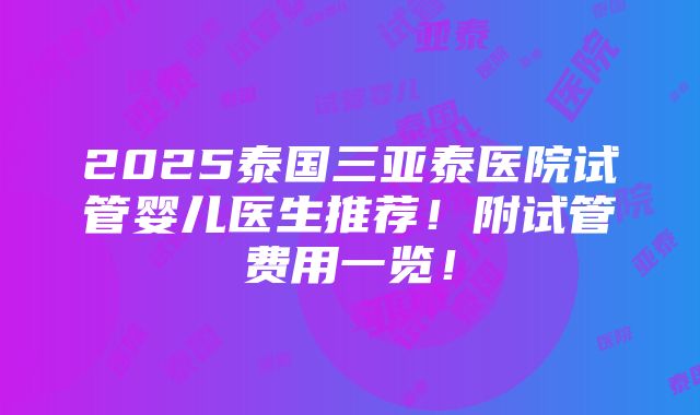 2025泰国三亚泰医院试管婴儿医生推荐！附试管费用一览！